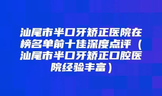 汕尾市半口牙矫正医院在榜名单前十佳深度点评（汕尾市半口牙矫正口腔医院经验丰富）