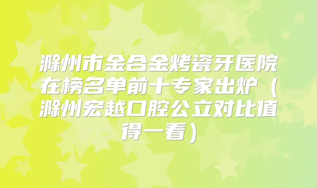 滁州市金合金烤瓷牙医院在榜名单前十专家出炉(滁州宏越口腔公立对比值得一看)