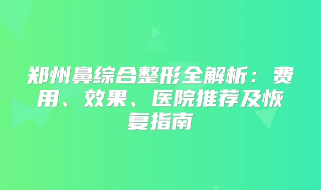 郑州鼻综合整形全解析：费用、效果、医院推荐及恢复指南