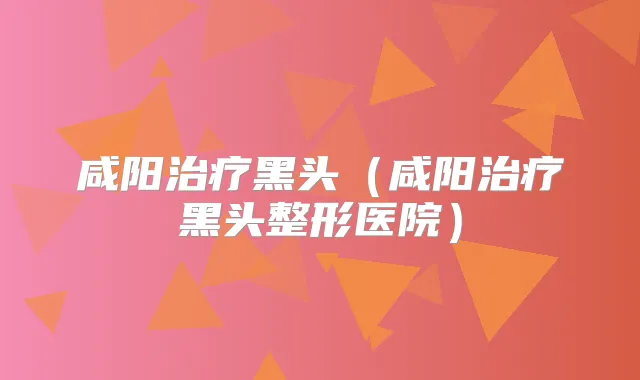 咸阳黑头（咸阳黑头整形医院）