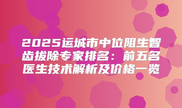 2025运城市中位阻生智齿拔除专家排名：前五名医生技术解析及价格一览