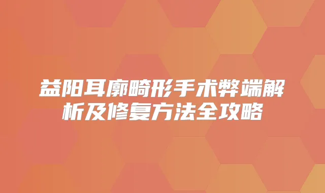 益阳耳廓畸形手术弊端解析及修复方法全攻略