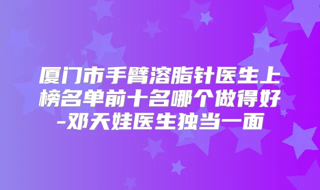 厦门市手臂溶脂针医生上榜名单前十名哪个做得好-邓天娃医生独当一面