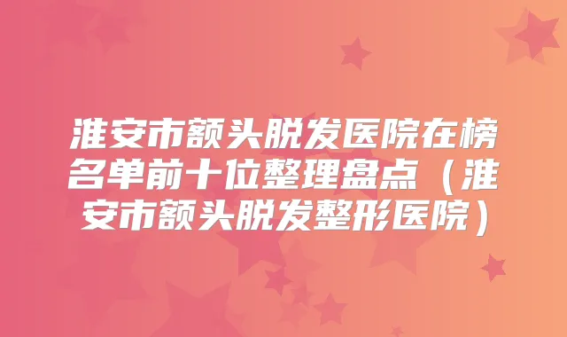 淮安市额头脱发医院在榜名单前十位整理盘点（淮安市额头脱发整形医院）