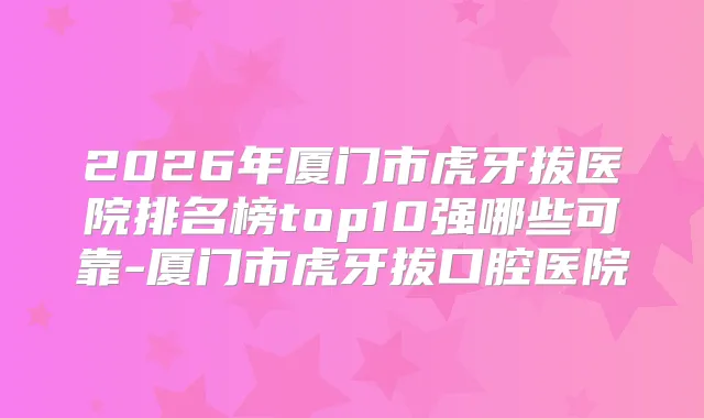 2026年厦门市虎牙拔医院排名榜top10强哪些可靠-厦门市虎牙拔口腔医院