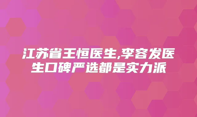 江苏省王恒医生,李容发医生口碑严选都是实力派