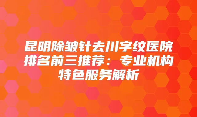 昆明除皱针去川字纹医院排名前三推荐：专业机构特色服务解析