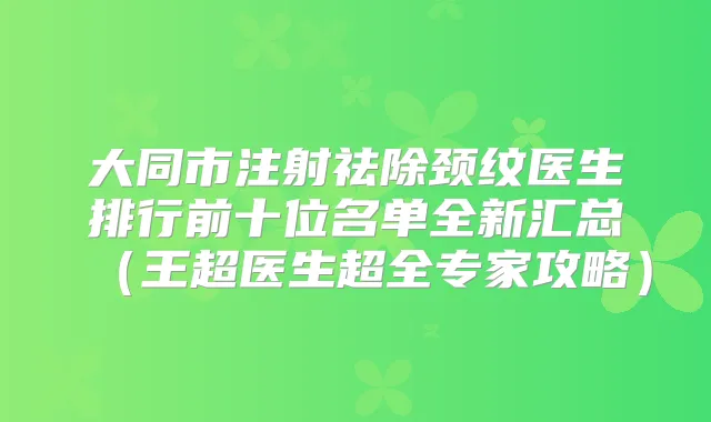 大同市注射祛除颈纹医生排行前十位名单全新汇总（王超医生超全专家攻略）