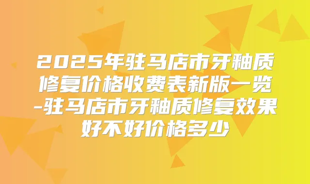 2025年驻马店市牙釉质修复价格收费表新版一览-驻马店市牙釉质修复效果好不好价格多少