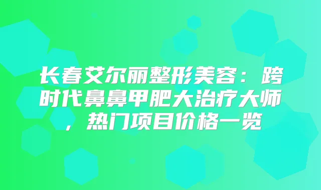 长春艾尔丽整形美容:跨时代鼻鼻甲肥大大师,热门项目价格一览
