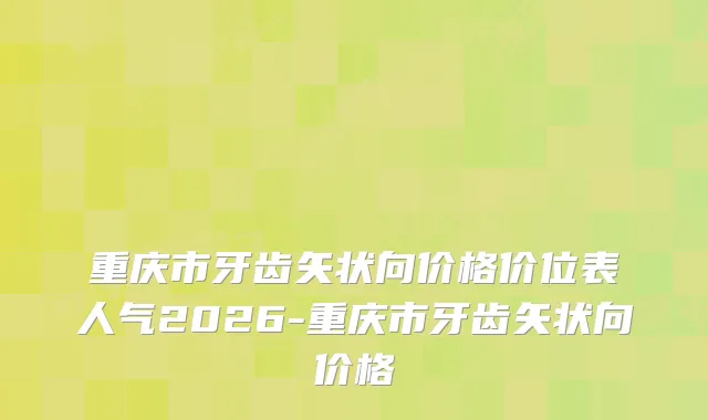 重庆市牙齿矢状向价格价位表人气2026-重庆市牙齿矢状向价格