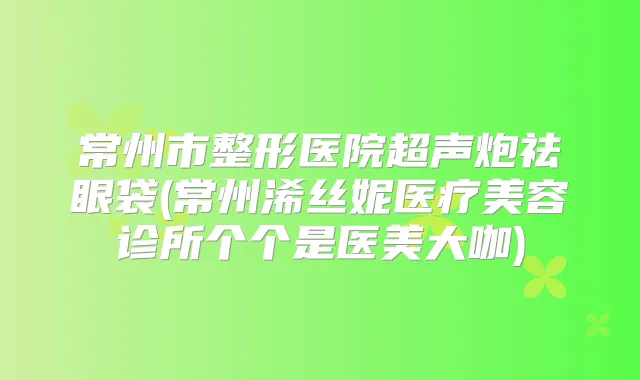 常州市整形医院超声炮祛眼袋(常州浠丝妮医疗美容诊所个个是医美大咖)