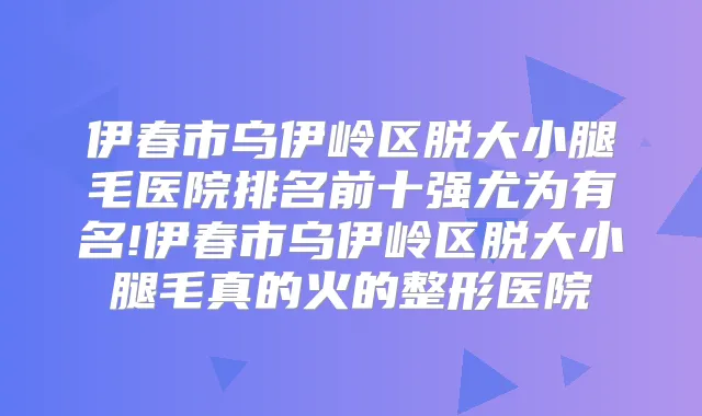 伊春市乌伊岭区脱大小腿毛医院排名前十强尤为有名!伊春市乌伊岭区脱大小腿毛真的火的整形医院