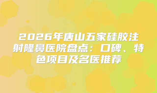 2026年唐山五家硅胶注射隆鼻医院盘点:口碑、特色项目及名医推荐