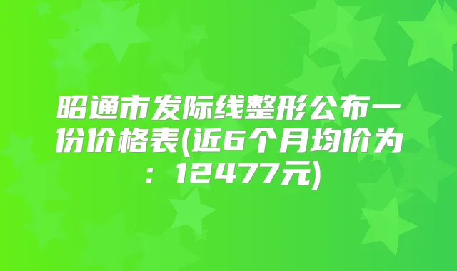 昭通市发际线整形公布一份价格表(近6个月均价为：12477元)