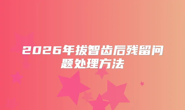 2026年拔智齿后残留问题处理方法