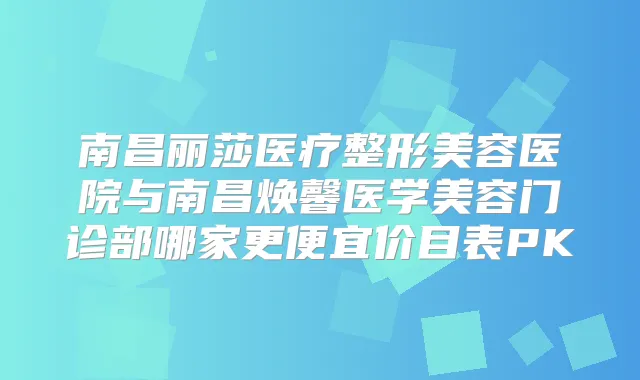 南昌丽莎医疗整形美容医院与南昌焕馨医学美容门诊部哪家更便宜价目表PK