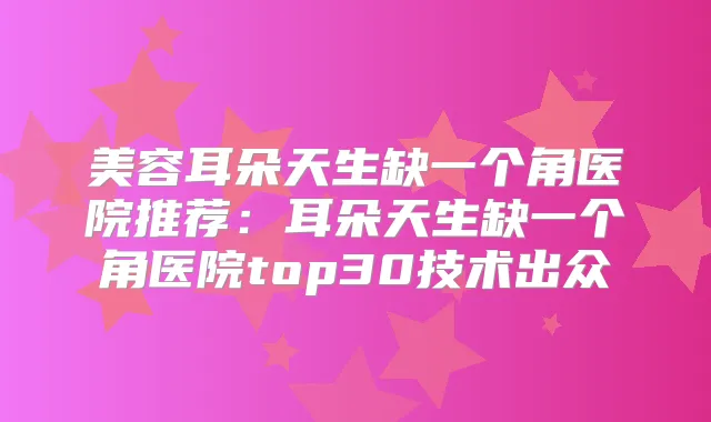 美容耳朵天生缺一个角医院推荐：耳朵天生缺一个角医院top30技术出众