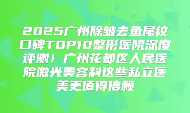 2025广州除皱去鱼尾纹口碑TOP10整形医院深度评测！广州花都区人民医院激光美容科这些私立医美更值得信赖