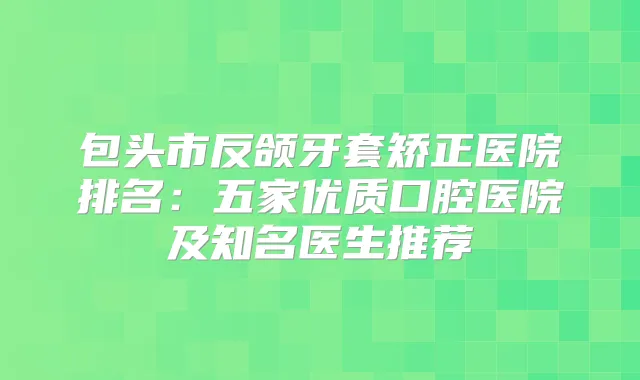包头市反颌牙套矫正医院排名：五家优质口腔医院及知名医生推荐