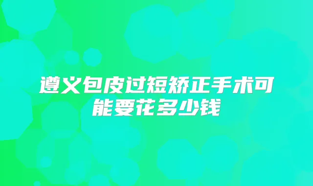 遵义包皮过短矫正手术可能要花多少钱