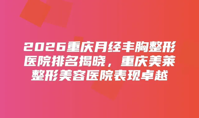 2026重庆月经丰胸整形医院排名揭晓，重庆美莱整形美容医院表现卓越