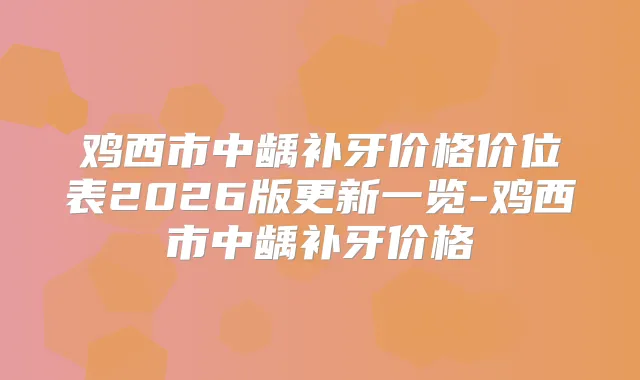 鸡西市中龋补牙价格价位表2026版更新一览-鸡西市中龋补牙价格