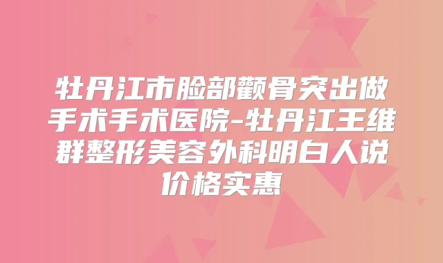 牡丹江市脸部颧骨突出做手术手术医院-牡丹江王维群整形美容外科明白人说价格实惠
