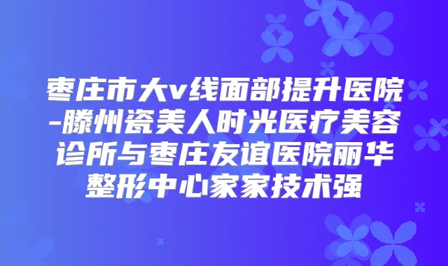 枣庄市大v线面部提升医院-滕州瓷美人时光医疗美容诊所与枣庄友谊医院丽华整形中心家家技术强