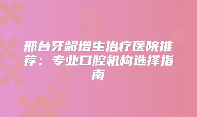 邢台牙龈增生医院推荐:专业口腔机构选择指南