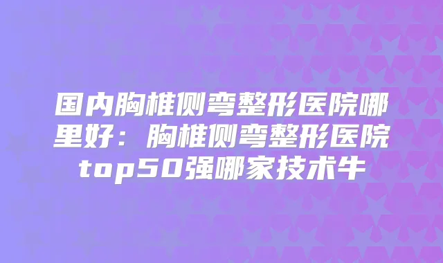 国内胸椎侧弯整形医院哪里好:胸椎侧弯整形医院top50强哪家技术牛