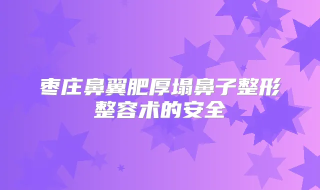 枣庄鼻翼肥厚塌鼻子整形整容术的安全