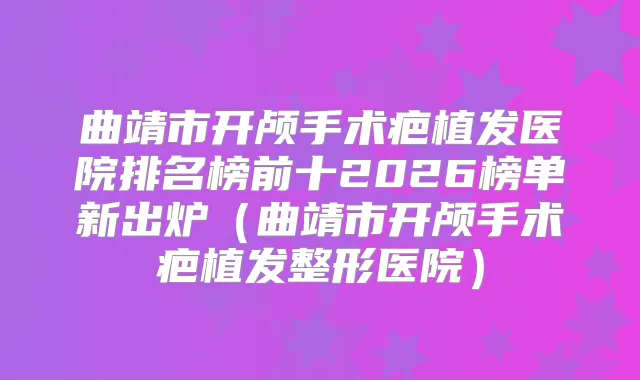 曲靖市开颅手术疤植发医院排名榜前十2026榜单新出炉（曲靖市开颅手术疤植发整形医院）
