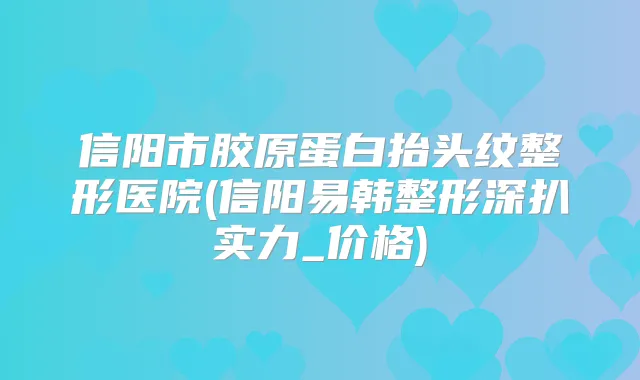 信阳市胶原蛋白抬头纹整形医院(信阳易韩整形深扒实力_价格)
