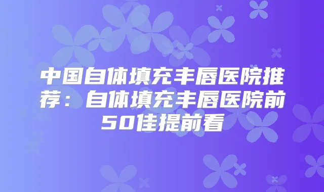 中国自体填充丰唇医院推荐:自体填充丰唇医院前50佳提前看