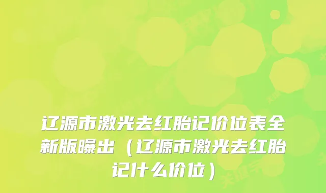 辽源市激光去红胎记价位表全新版曝出（辽源市激光去红胎记什么价位）