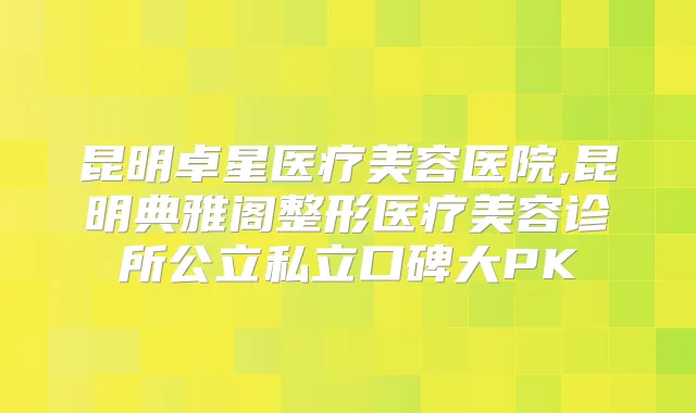 昆明卓星医疗美容医院,昆明典雅阁整形医疗美容诊所公立私立口碑大PK