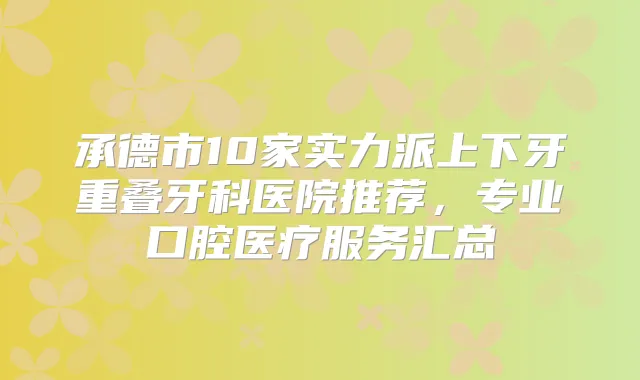 承德市10家实力派上下牙重叠牙科医院推荐,专业口腔医疗服务汇总