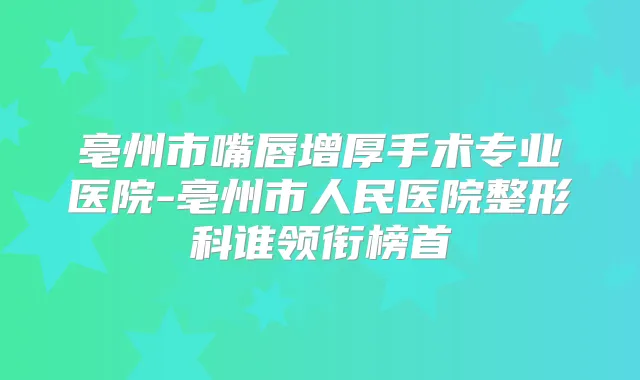 亳州市嘴唇增厚手术专业医院-亳州市人民医院整形科谁领衔榜首