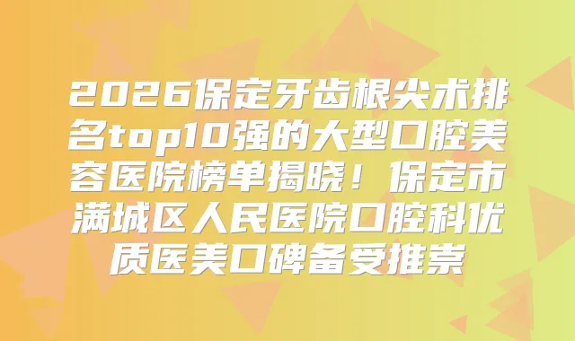 2026保定牙齿根尖术排名top10强的大型口腔美容医院榜单揭晓!保定市满城区人民医院口腔科优质医美口碑备受推崇