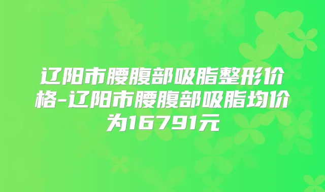 辽阳市腰腹部吸脂整形价格-辽阳市腰腹部吸脂均价为16791元
