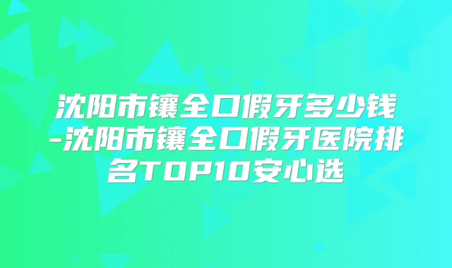 沈阳市镶全口假牙多少钱-沈阳市镶全口假牙医院排名TOP10安心选