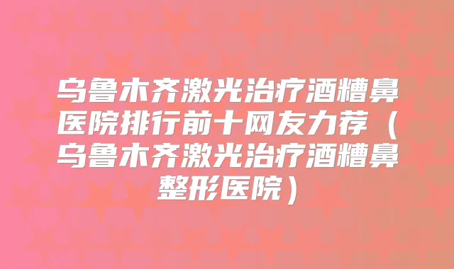 乌鲁木齐激光酒糟鼻医院排行前十网友力荐（乌鲁木齐激光酒糟鼻整形医院）