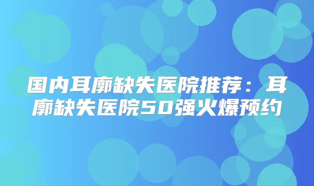 国内耳廓缺失医院推荐：耳廓缺失医院50强火爆预约
