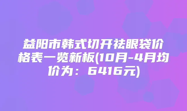 益阳市韩式切开祛眼袋价格表一览新板(10月-4月均价为：6416元)