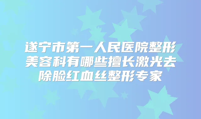 遂宁市第一人民医院整形美容科有哪些擅长激光去除脸红血丝整形专家