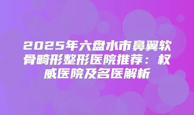 2025年六盘水市鼻翼软骨畸形整形医院推荐:医院及名医解析