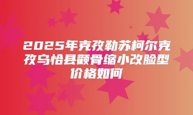 2025年克孜勒苏柯尔克孜乌恰县颧骨缩小改脸型价格如何