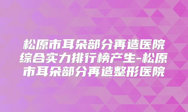 松原市耳朵部分再造医院综合实力排行榜产生-松原市耳朵部分再造整形医院