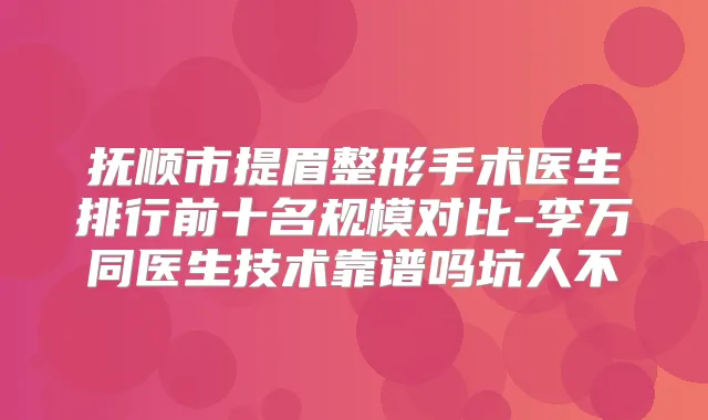 抚顺市提眉整形手术医生排行前十名规模对比-李万同医生技术靠谱吗坑人不